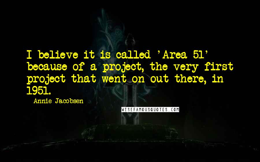 Annie Jacobsen Quotes: I believe it is called 'Area 51' because of a project, the very first project that went on out there, in 1951.