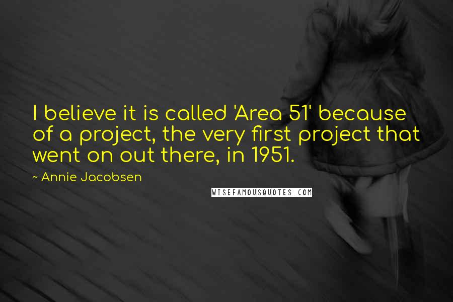 Annie Jacobsen Quotes: I believe it is called 'Area 51' because of a project, the very first project that went on out there, in 1951.