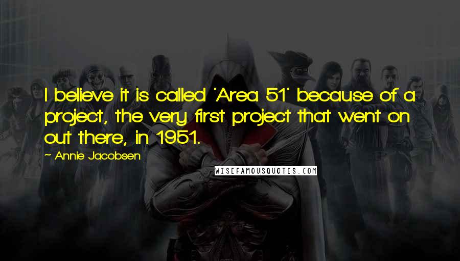 Annie Jacobsen Quotes: I believe it is called 'Area 51' because of a project, the very first project that went on out there, in 1951.