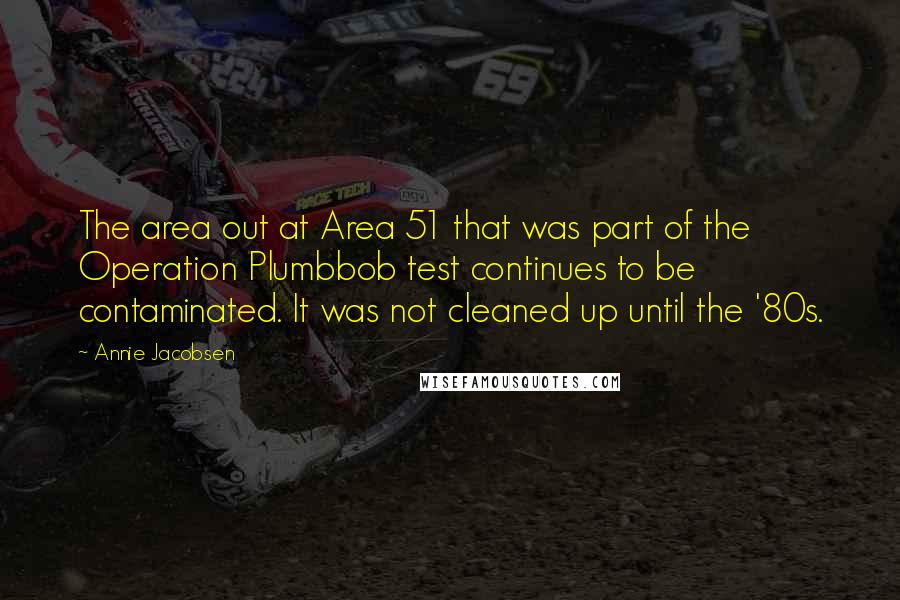 Annie Jacobsen Quotes: The area out at Area 51 that was part of the Operation Plumbbob test continues to be contaminated. It was not cleaned up until the '80s.