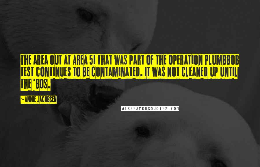 Annie Jacobsen Quotes: The area out at Area 51 that was part of the Operation Plumbbob test continues to be contaminated. It was not cleaned up until the '80s.