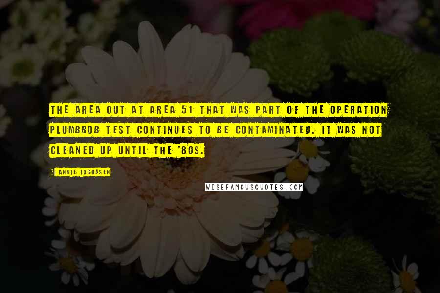 Annie Jacobsen Quotes: The area out at Area 51 that was part of the Operation Plumbbob test continues to be contaminated. It was not cleaned up until the '80s.