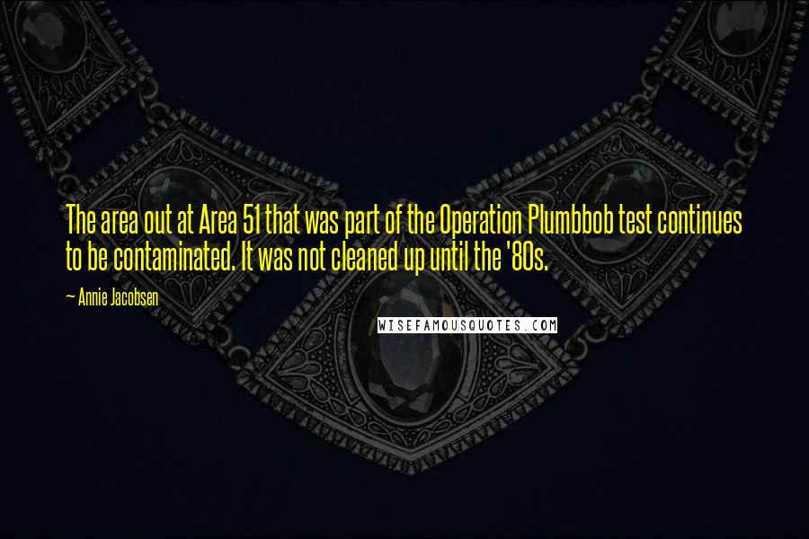 Annie Jacobsen Quotes: The area out at Area 51 that was part of the Operation Plumbbob test continues to be contaminated. It was not cleaned up until the '80s.