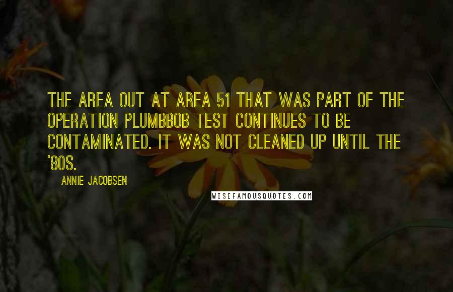 Annie Jacobsen Quotes: The area out at Area 51 that was part of the Operation Plumbbob test continues to be contaminated. It was not cleaned up until the '80s.