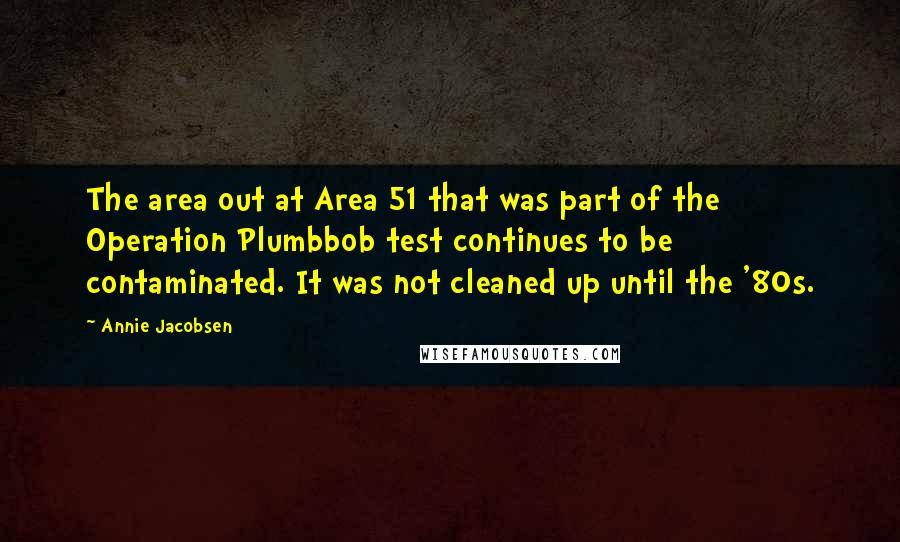 Annie Jacobsen Quotes: The area out at Area 51 that was part of the Operation Plumbbob test continues to be contaminated. It was not cleaned up until the '80s.