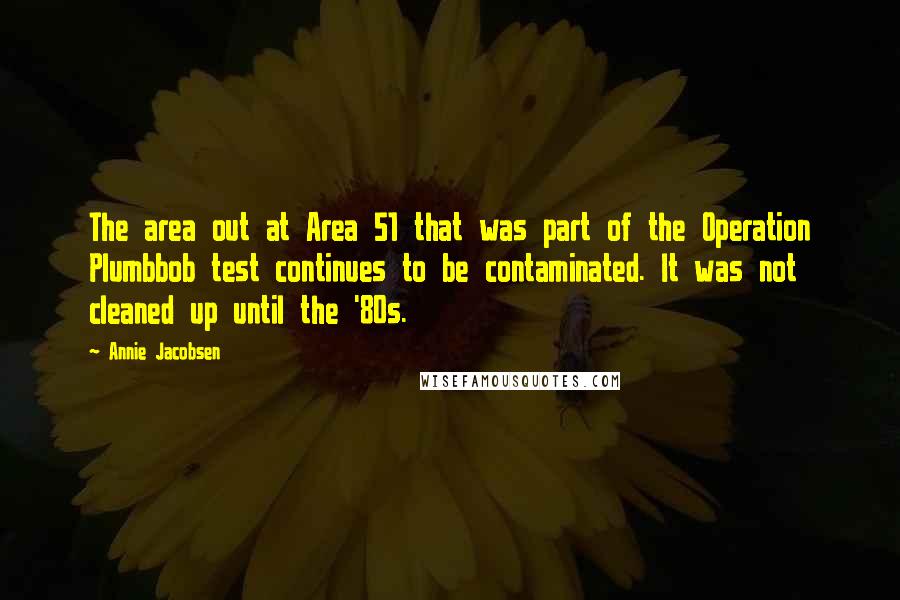 Annie Jacobsen Quotes: The area out at Area 51 that was part of the Operation Plumbbob test continues to be contaminated. It was not cleaned up until the '80s.