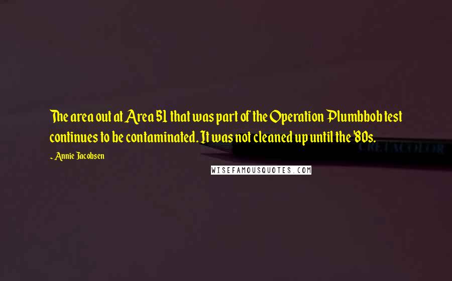 Annie Jacobsen Quotes: The area out at Area 51 that was part of the Operation Plumbbob test continues to be contaminated. It was not cleaned up until the '80s.