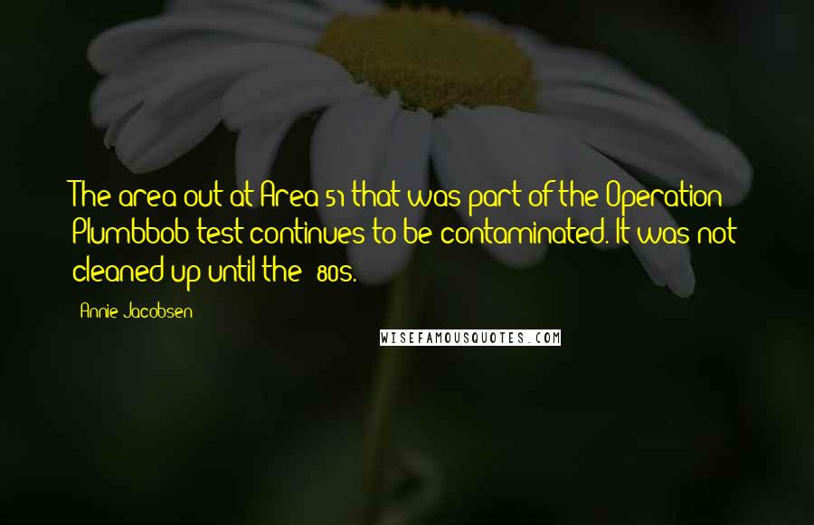 Annie Jacobsen Quotes: The area out at Area 51 that was part of the Operation Plumbbob test continues to be contaminated. It was not cleaned up until the '80s.