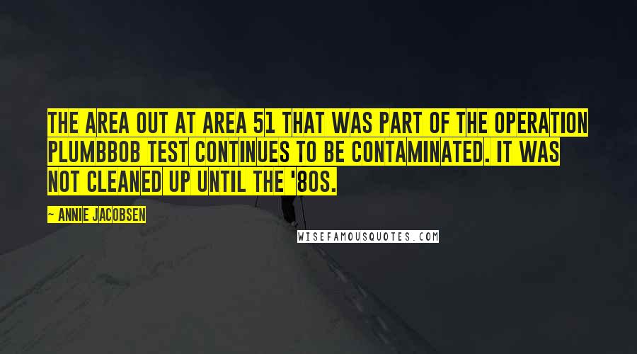 Annie Jacobsen Quotes: The area out at Area 51 that was part of the Operation Plumbbob test continues to be contaminated. It was not cleaned up until the '80s.