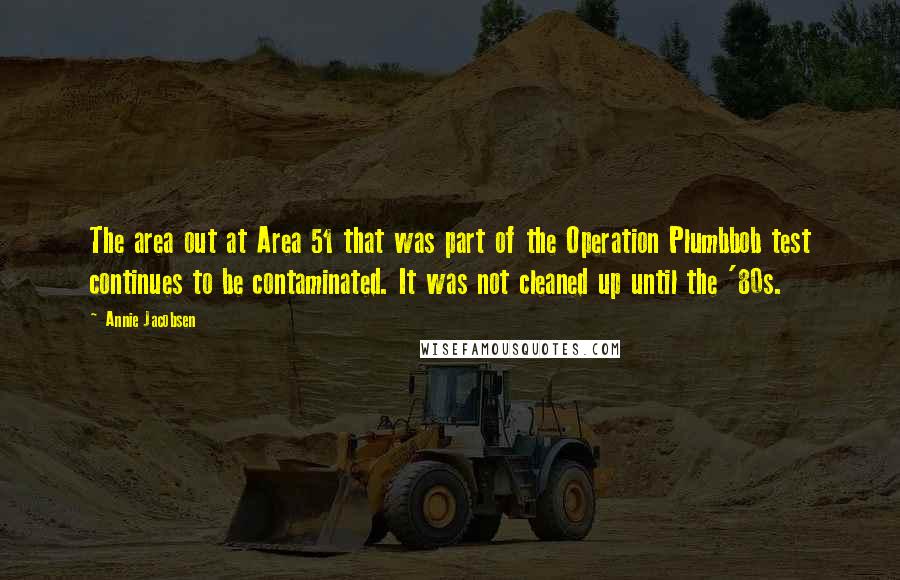 Annie Jacobsen Quotes: The area out at Area 51 that was part of the Operation Plumbbob test continues to be contaminated. It was not cleaned up until the '80s.