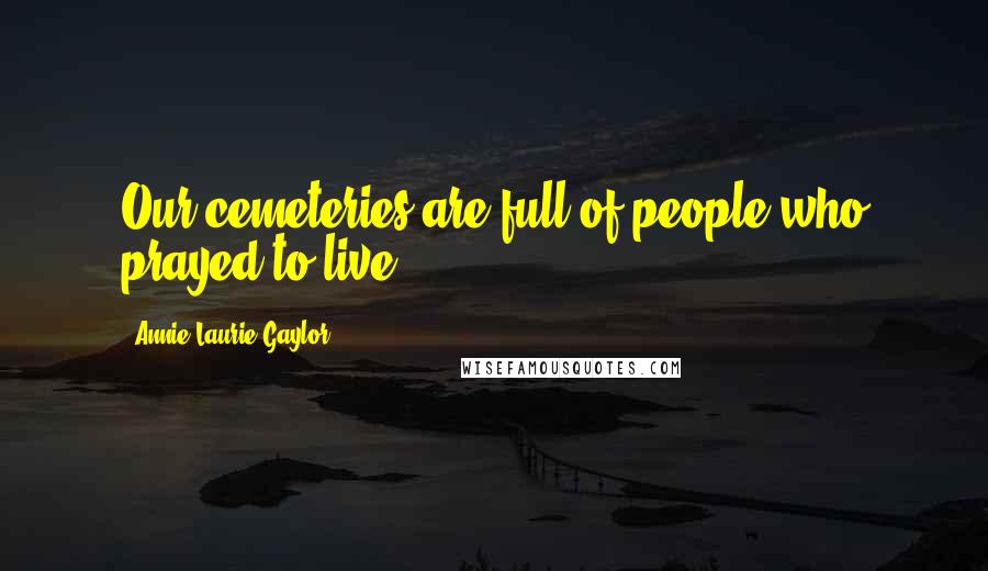 Annie Laurie Gaylor Quotes: Our cemeteries are full of people who prayed to live.
