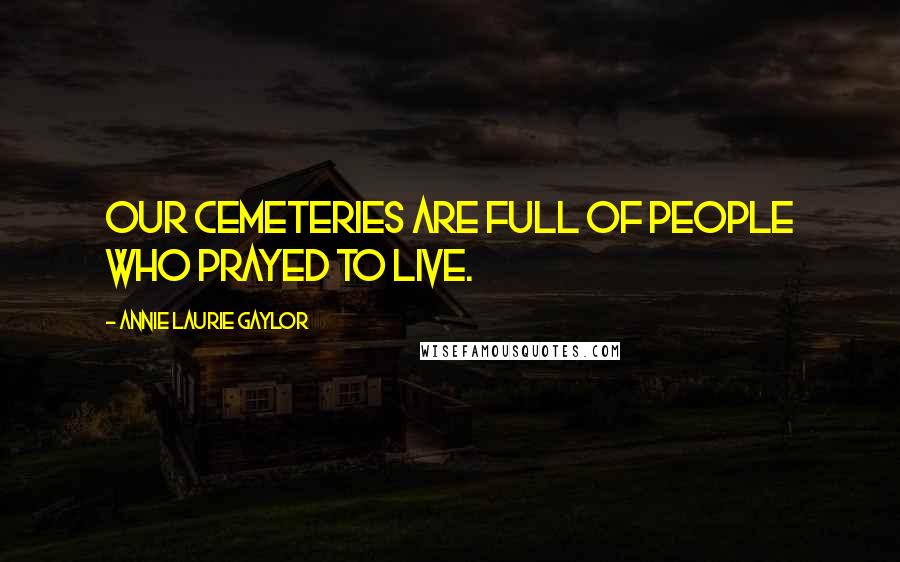 Annie Laurie Gaylor Quotes: Our cemeteries are full of people who prayed to live.