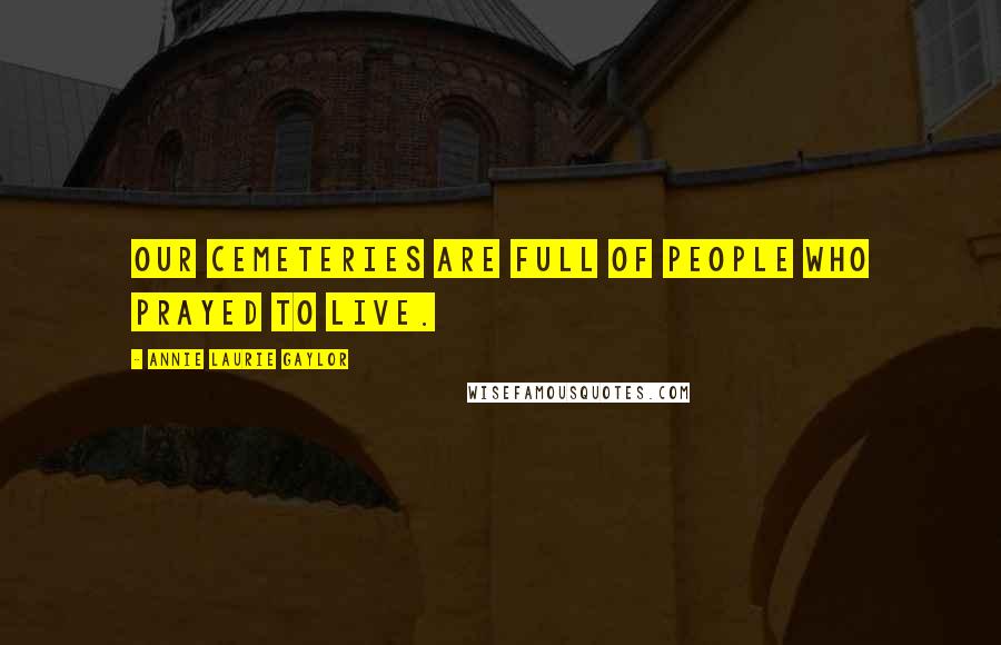 Annie Laurie Gaylor Quotes: Our cemeteries are full of people who prayed to live.