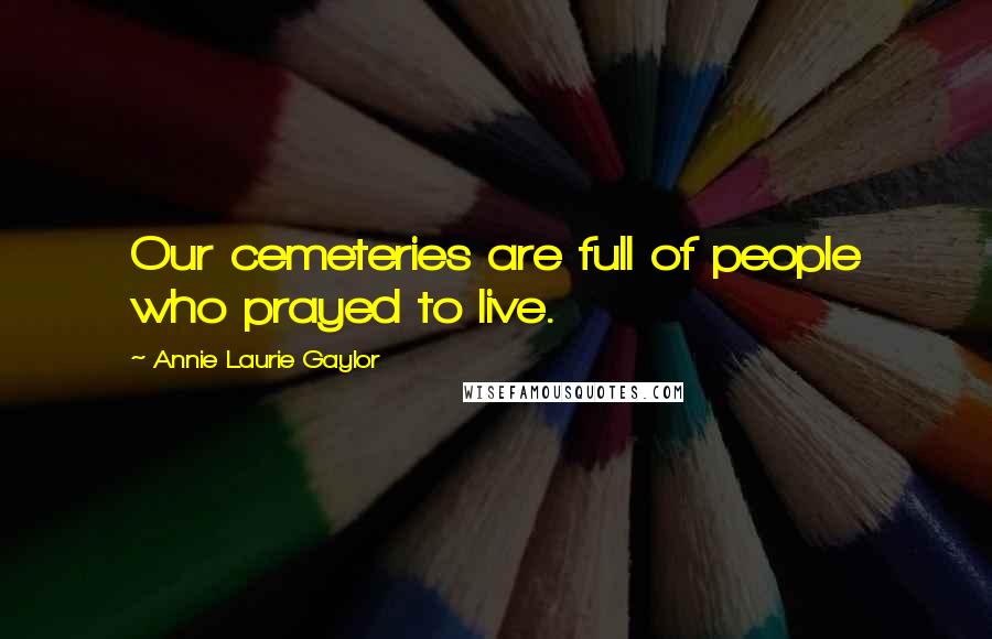 Annie Laurie Gaylor Quotes: Our cemeteries are full of people who prayed to live.