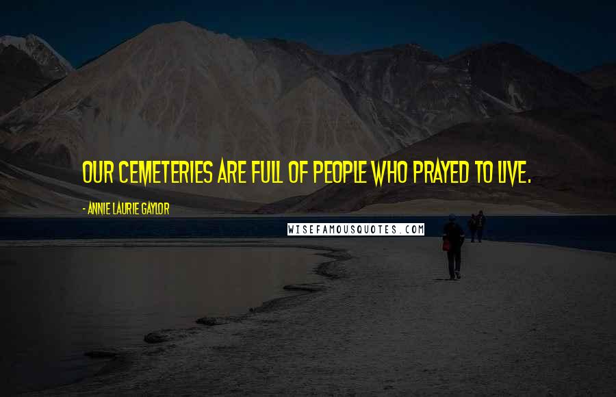 Annie Laurie Gaylor Quotes: Our cemeteries are full of people who prayed to live.