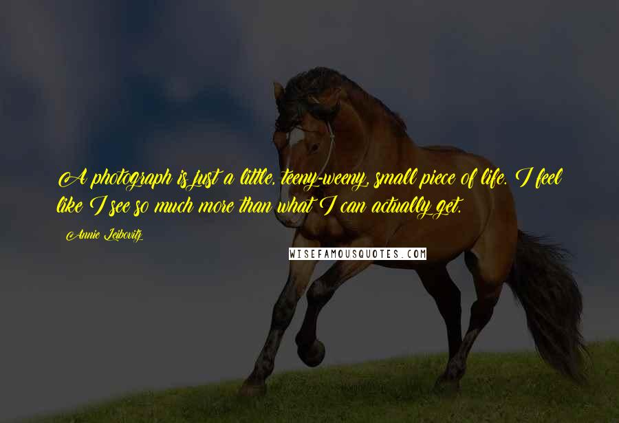 Annie Leibovitz Quotes: A photograph is just a little, teeny-weeny, small piece of life. I feel like I see so much more than what I can actually get.