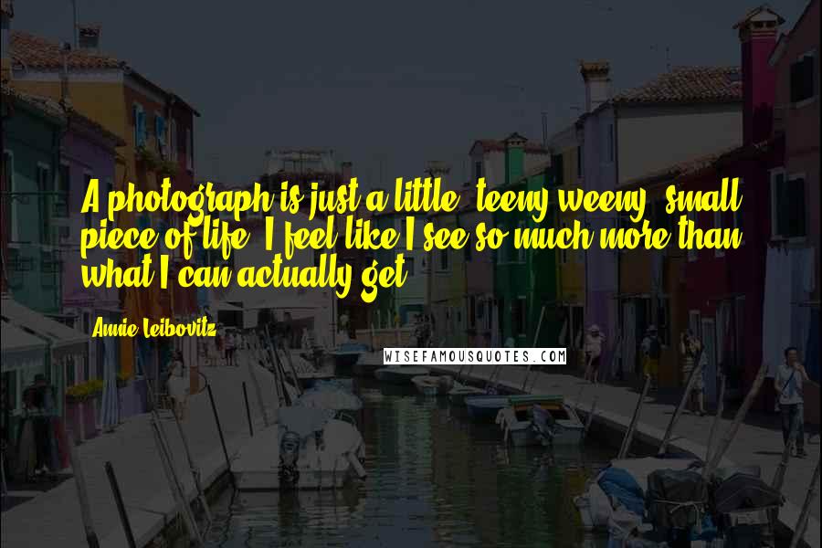 Annie Leibovitz Quotes: A photograph is just a little, teeny-weeny, small piece of life. I feel like I see so much more than what I can actually get.