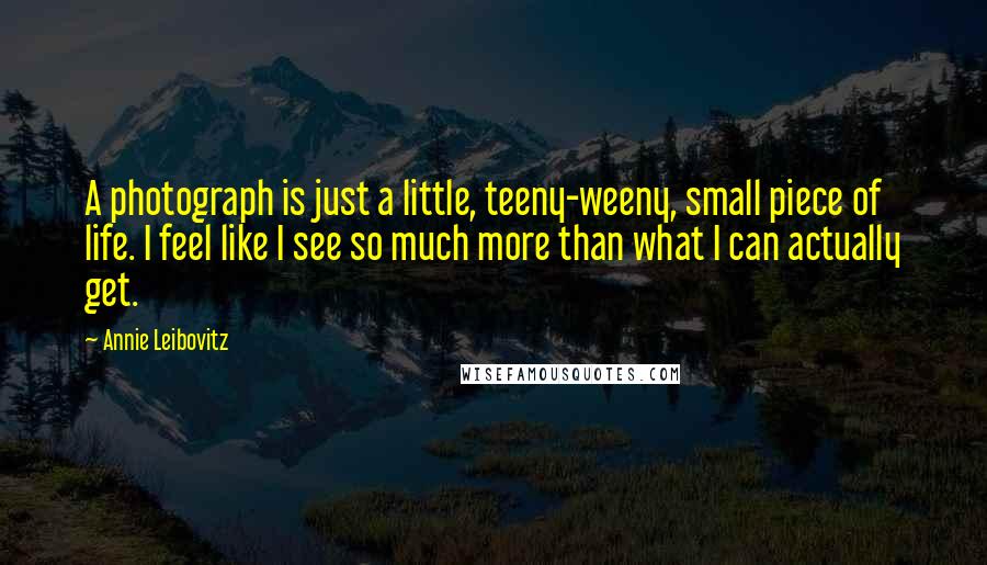 Annie Leibovitz Quotes: A photograph is just a little, teeny-weeny, small piece of life. I feel like I see so much more than what I can actually get.