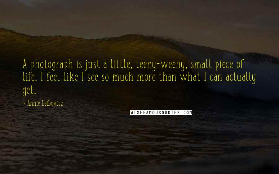 Annie Leibovitz Quotes: A photograph is just a little, teeny-weeny, small piece of life. I feel like I see so much more than what I can actually get.