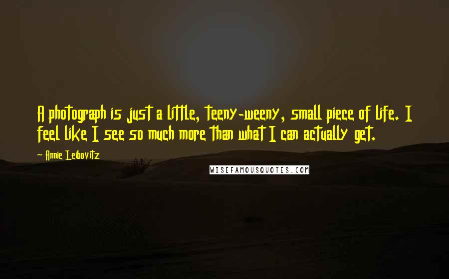 Annie Leibovitz Quotes: A photograph is just a little, teeny-weeny, small piece of life. I feel like I see so much more than what I can actually get.