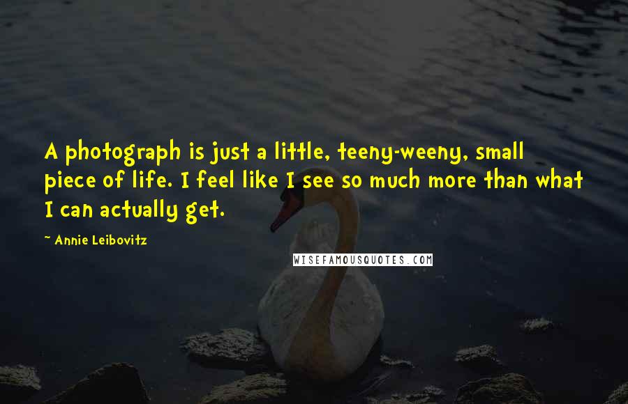 Annie Leibovitz Quotes: A photograph is just a little, teeny-weeny, small piece of life. I feel like I see so much more than what I can actually get.