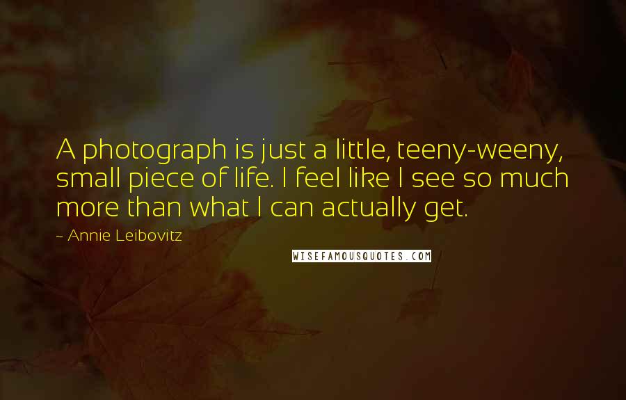 Annie Leibovitz Quotes: A photograph is just a little, teeny-weeny, small piece of life. I feel like I see so much more than what I can actually get.