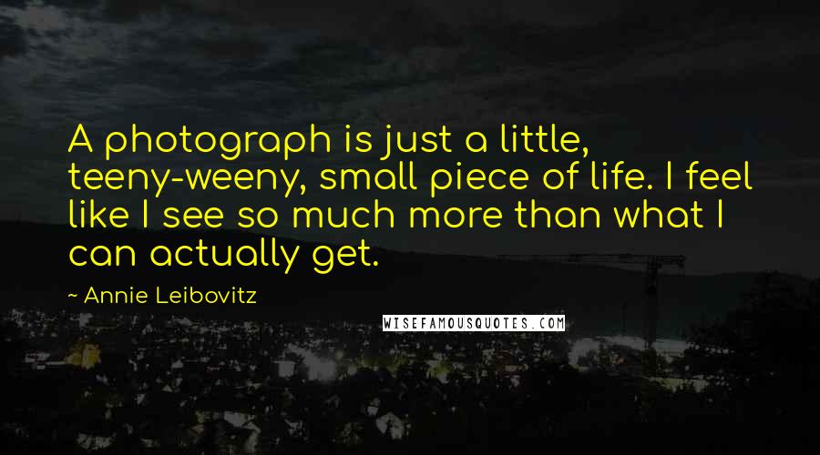 Annie Leibovitz Quotes: A photograph is just a little, teeny-weeny, small piece of life. I feel like I see so much more than what I can actually get.