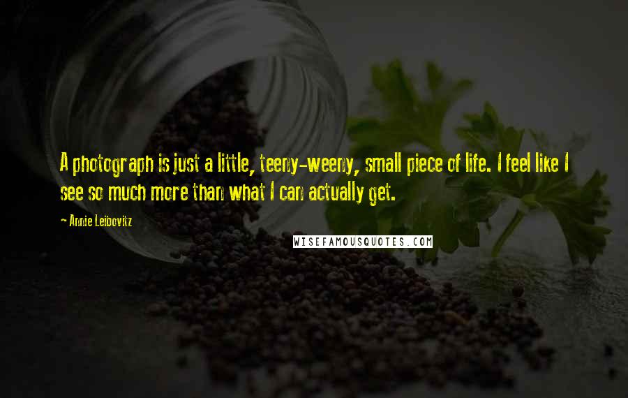 Annie Leibovitz Quotes: A photograph is just a little, teeny-weeny, small piece of life. I feel like I see so much more than what I can actually get.