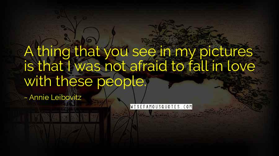 Annie Leibovitz Quotes: A thing that you see in my pictures is that I was not afraid to fall in love with these people.