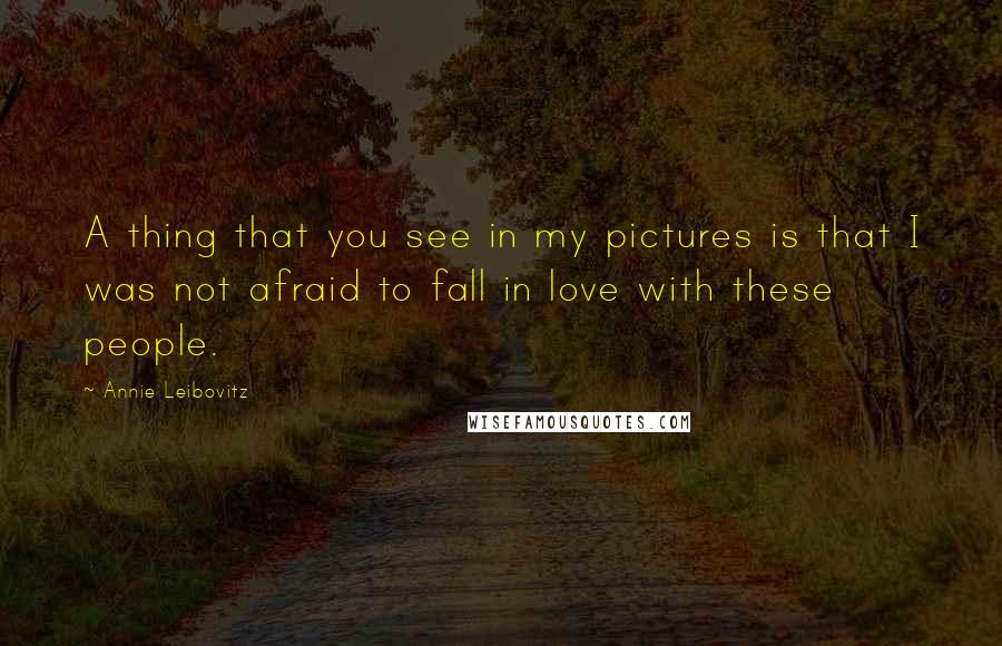 Annie Leibovitz Quotes: A thing that you see in my pictures is that I was not afraid to fall in love with these people.