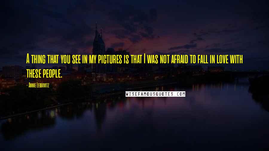 Annie Leibovitz Quotes: A thing that you see in my pictures is that I was not afraid to fall in love with these people.