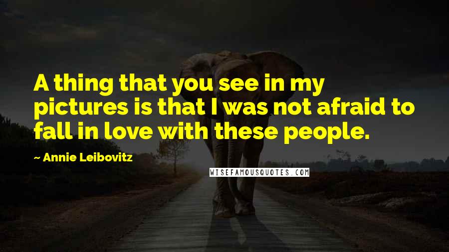 Annie Leibovitz Quotes: A thing that you see in my pictures is that I was not afraid to fall in love with these people.