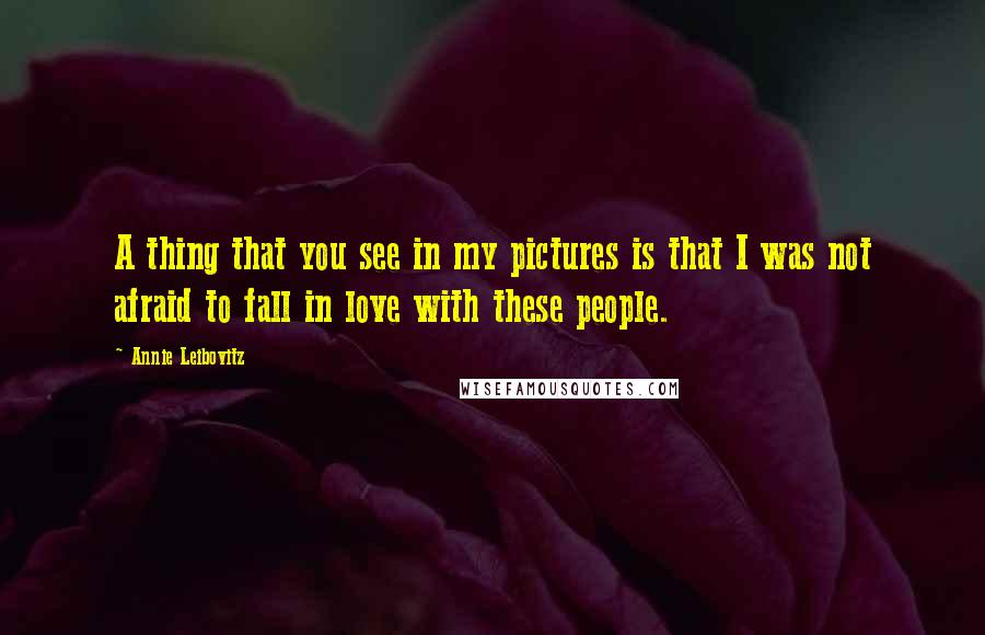 Annie Leibovitz Quotes: A thing that you see in my pictures is that I was not afraid to fall in love with these people.