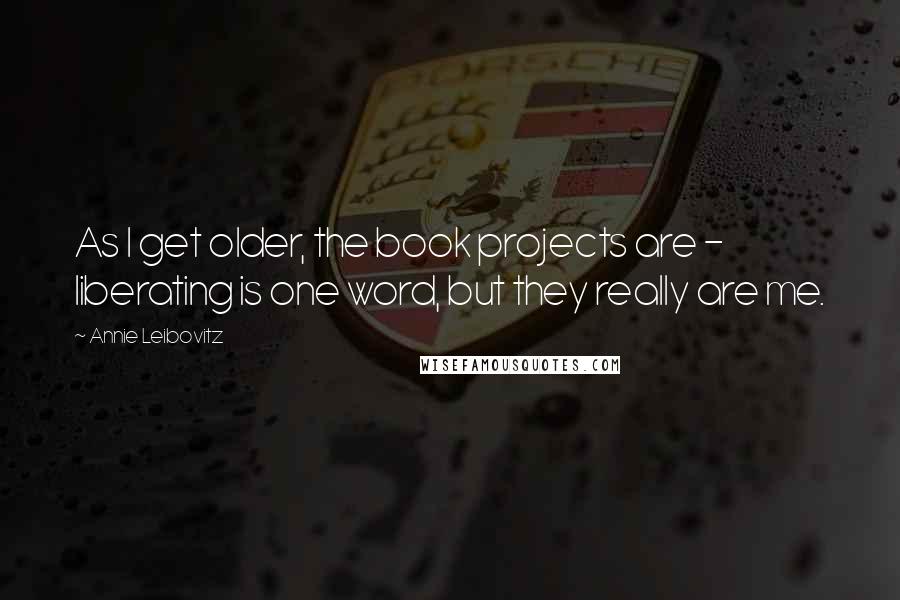 Annie Leibovitz Quotes: As I get older, the book projects are - liberating is one word, but they really are me.