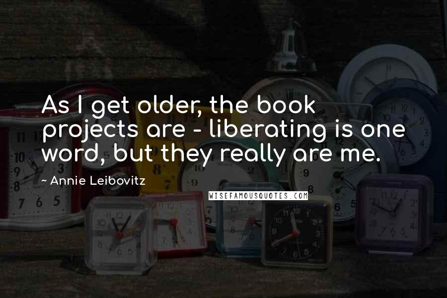 Annie Leibovitz Quotes: As I get older, the book projects are - liberating is one word, but they really are me.