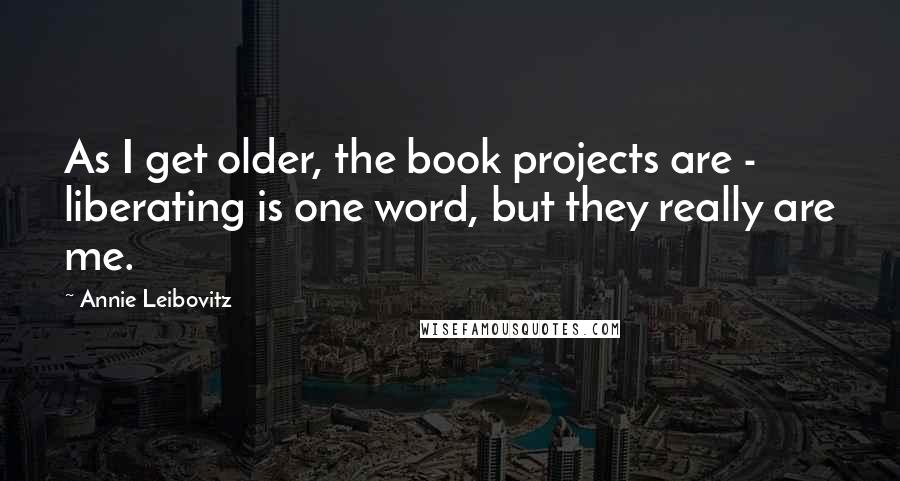 Annie Leibovitz Quotes: As I get older, the book projects are - liberating is one word, but they really are me.