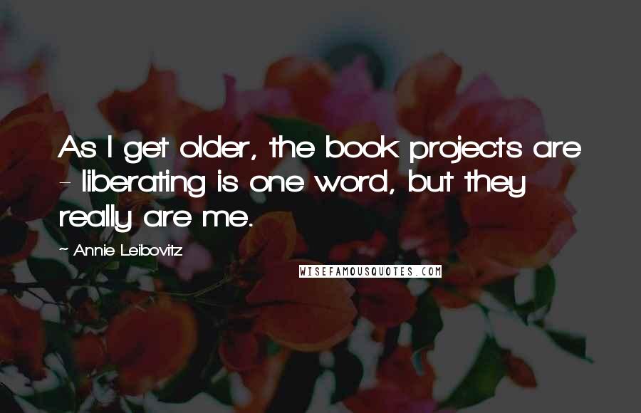 Annie Leibovitz Quotes: As I get older, the book projects are - liberating is one word, but they really are me.