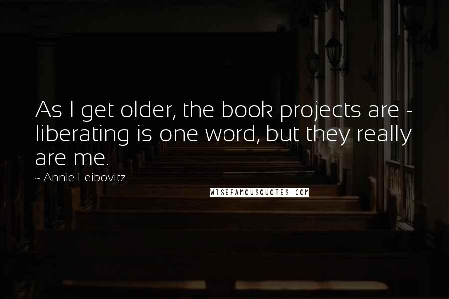 Annie Leibovitz Quotes: As I get older, the book projects are - liberating is one word, but they really are me.