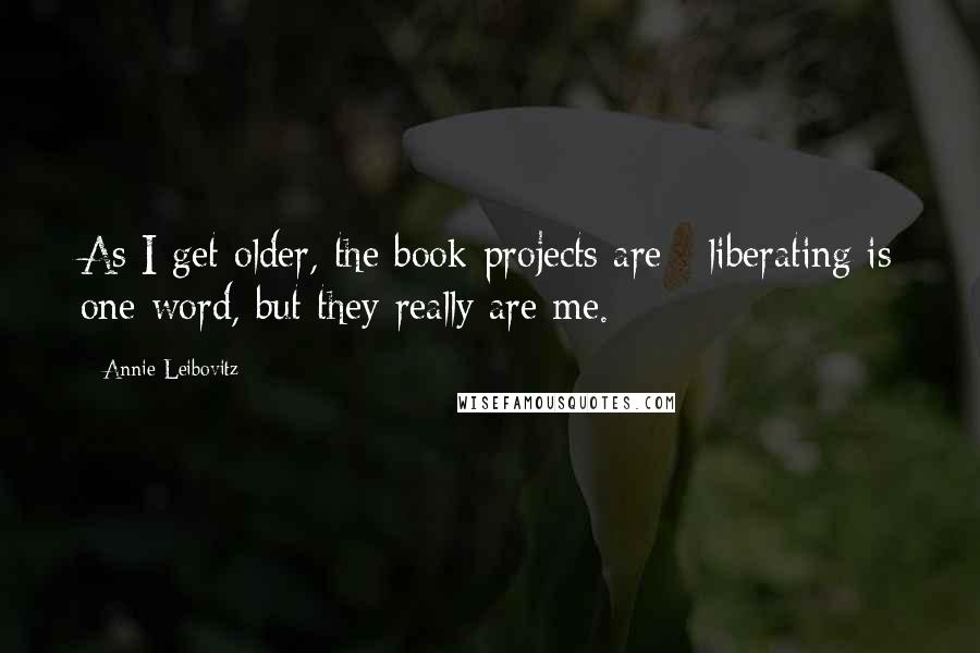 Annie Leibovitz Quotes: As I get older, the book projects are - liberating is one word, but they really are me.