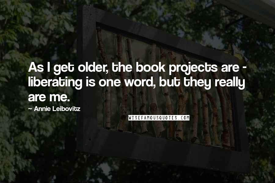 Annie Leibovitz Quotes: As I get older, the book projects are - liberating is one word, but they really are me.