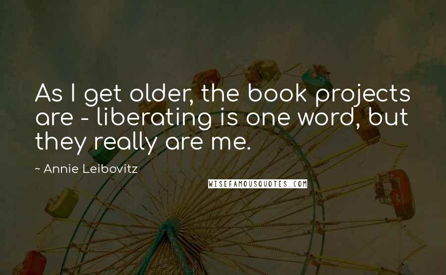Annie Leibovitz Quotes: As I get older, the book projects are - liberating is one word, but they really are me.