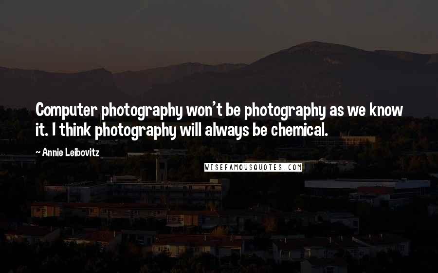 Annie Leibovitz Quotes: Computer photography won't be photography as we know it. I think photography will always be chemical.