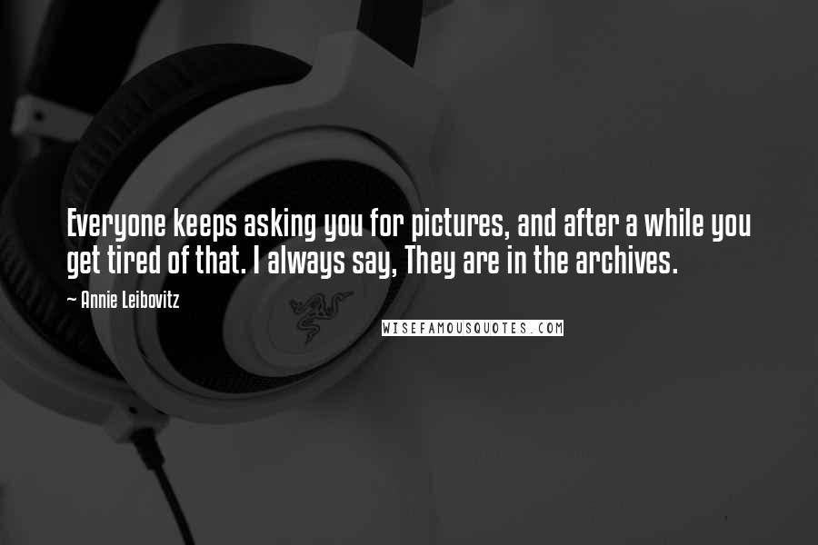 Annie Leibovitz Quotes: Everyone keeps asking you for pictures, and after a while you get tired of that. I always say, They are in the archives.