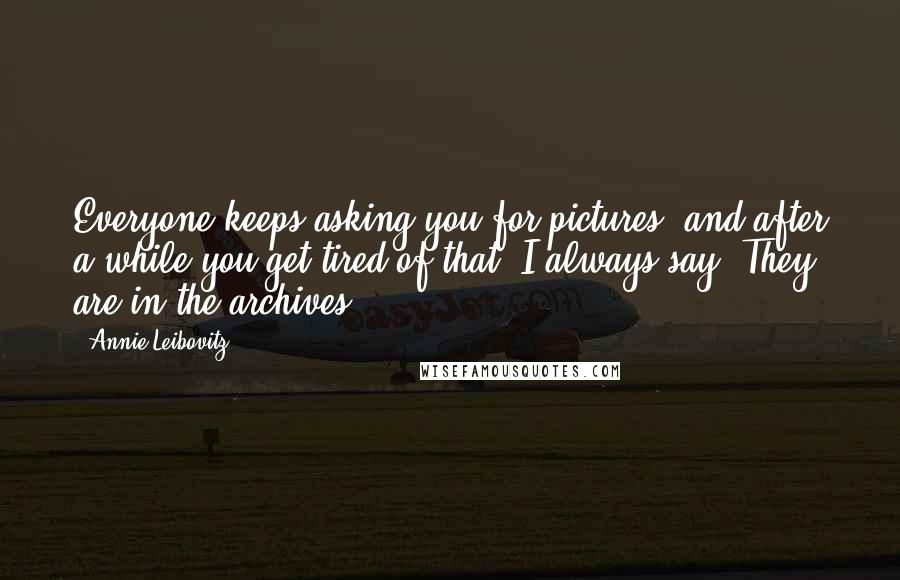 Annie Leibovitz Quotes: Everyone keeps asking you for pictures, and after a while you get tired of that. I always say, They are in the archives.