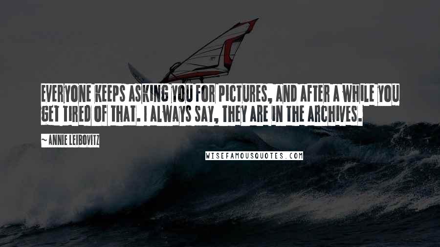 Annie Leibovitz Quotes: Everyone keeps asking you for pictures, and after a while you get tired of that. I always say, They are in the archives.