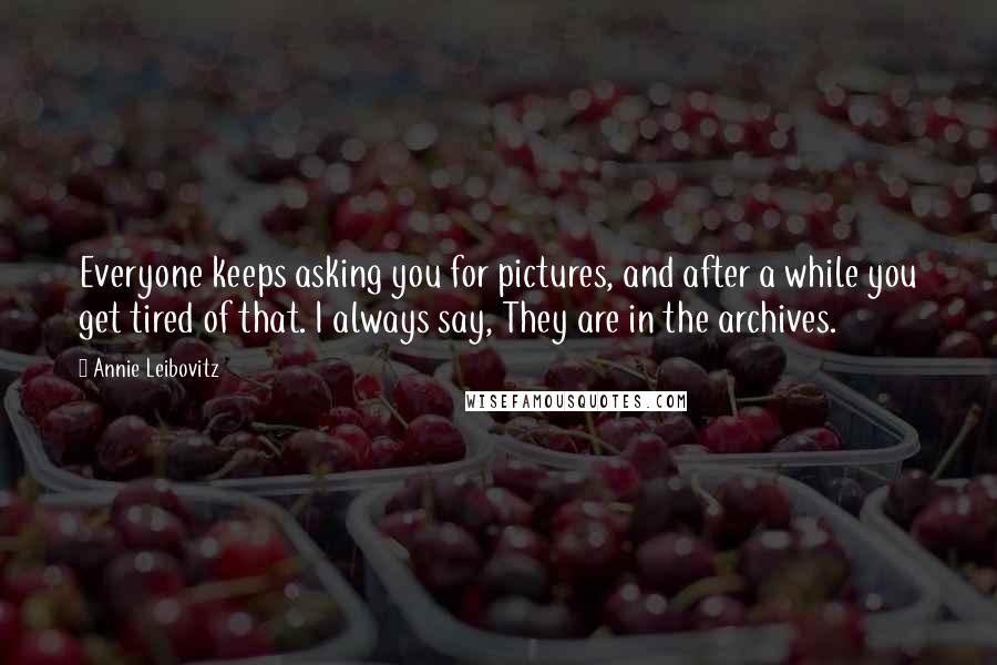 Annie Leibovitz Quotes: Everyone keeps asking you for pictures, and after a while you get tired of that. I always say, They are in the archives.