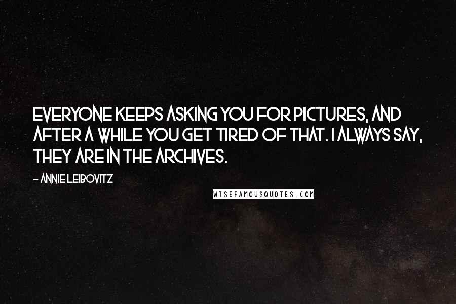 Annie Leibovitz Quotes: Everyone keeps asking you for pictures, and after a while you get tired of that. I always say, They are in the archives.