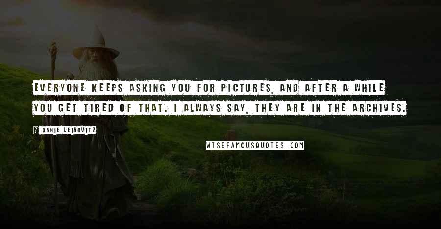 Annie Leibovitz Quotes: Everyone keeps asking you for pictures, and after a while you get tired of that. I always say, They are in the archives.