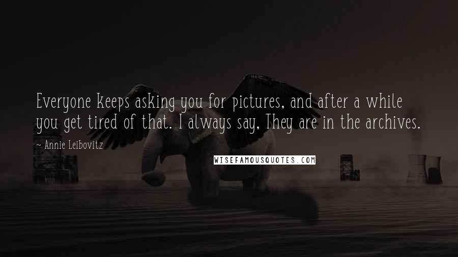 Annie Leibovitz Quotes: Everyone keeps asking you for pictures, and after a while you get tired of that. I always say, They are in the archives.