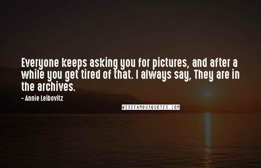 Annie Leibovitz Quotes: Everyone keeps asking you for pictures, and after a while you get tired of that. I always say, They are in the archives.